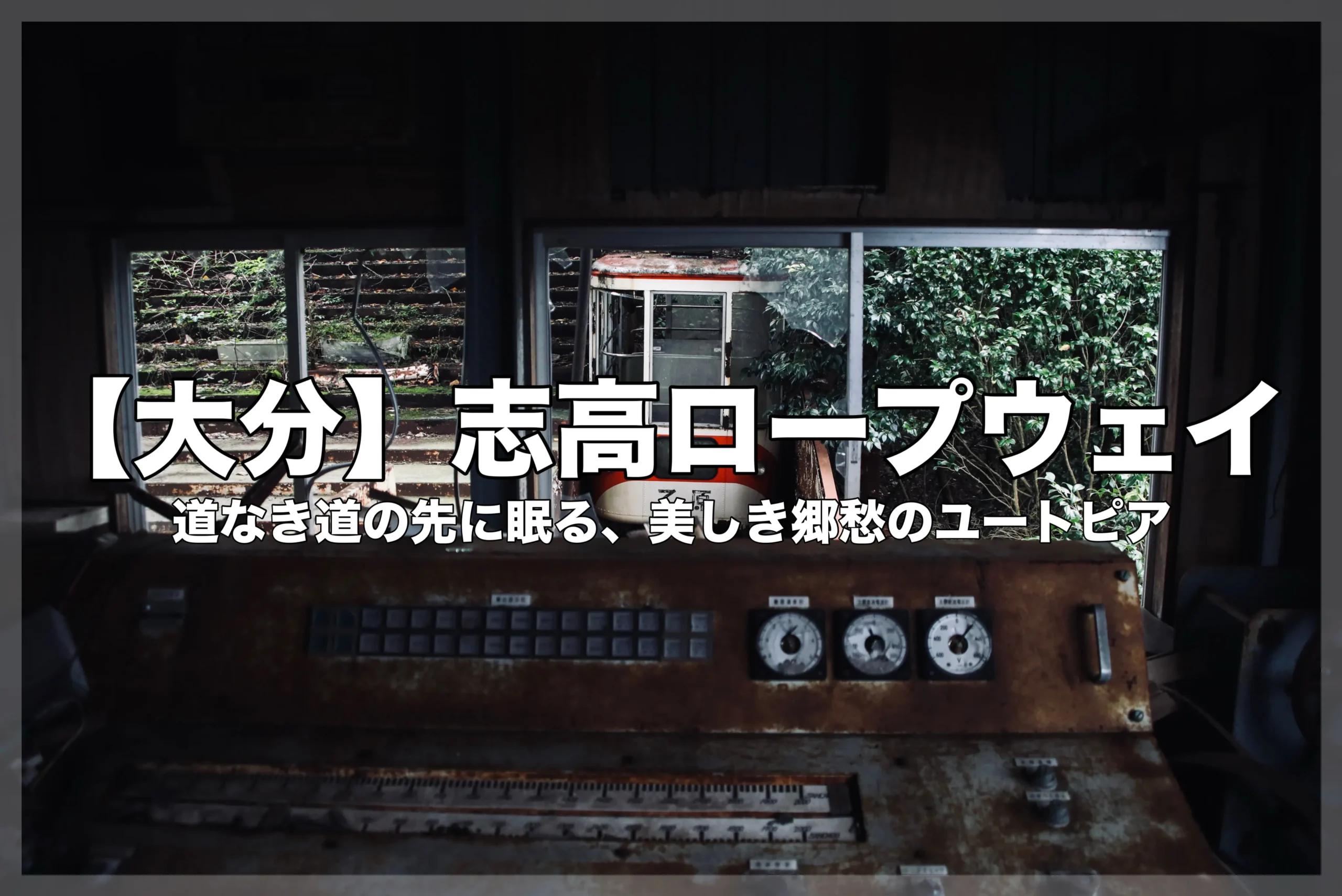 錆びついた制御盤のある暗い廃墟の内部から、窓越しに草むらに囲まれた放置された志高ロープウェイのゴンドラを眺めるアイキャッチ画像。テキストは【大分】志高ロープウェイと「道なき道の先に眠る、美しき郷愁のユートピア」と書かれている。